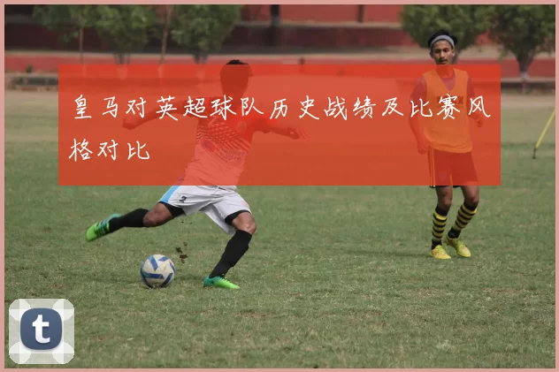 皇马对英超球队历史战绩及比赛风格对比