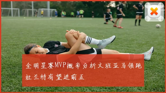 全明星赛MVP概率分析文班亚马领跑杜兰特有望进前五