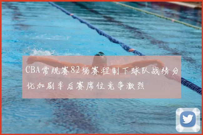 CBA常规赛82场赛程制下球队战绩分化加剧季后赛席位竞争激烈