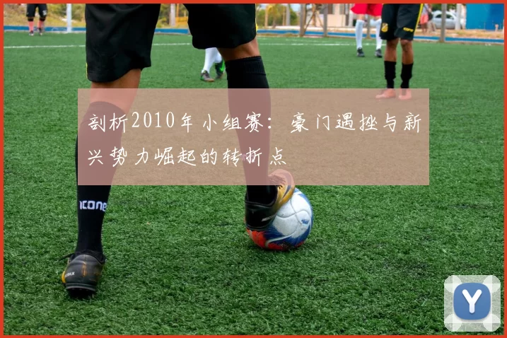 剖析2010年小组赛:豪门遇挫与新兴势力崛起的转折点