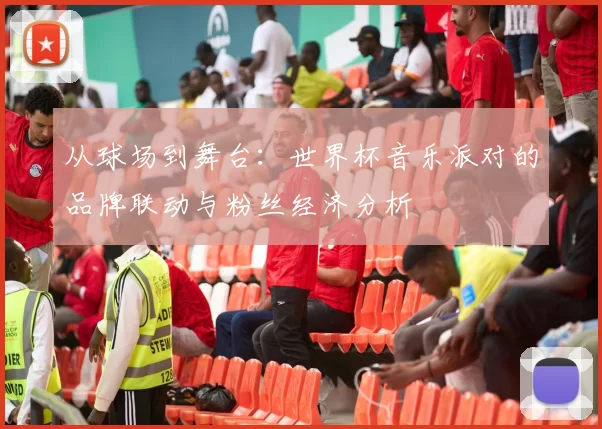 从球场到舞台：世界杯音乐派对的品牌联动与粉丝经济分析