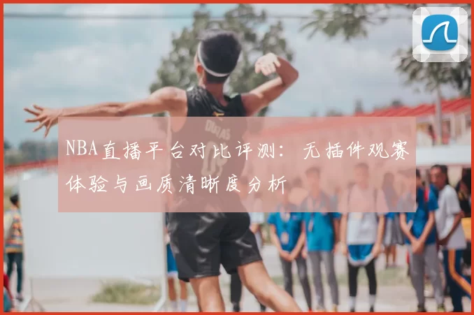 NBA直播平台对比评测:无插件观赛体验与画质清晰度分析